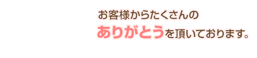 お客様からたくさんのありがとうを頂いております。